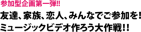友達同士、家族、恋人、みんなでご参加を！ミュージックビデオ作ろう大作戦！！